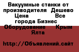Вакуумные станки от производителя. Дешево › Цена ­ 150 000 - Все города Бизнес » Оборудование   . Крым,Ялта